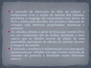  A operação de fabricação da frita, ao reduzir a
  temperatura e/ou o tempo de queima dos vidrados,
  possibilita o emprego de composições com teores de
  SiO2 e Al2O3 mais elevados. Isto permite a obtenção de
  vidrados com melhores propriedades mecânicas e
  químicas.
 Os vidrados obtidos a partir de fritas que contêm ZrO2
  em sua composição são de melhor qualidade e mais
  opacos que os obtidos através da adição de uma
  quantidade equivalente de silicato de zircônio durante
  a moagem do esmalte.
 É reduzida a tendência à sedimentação e/ou segregação
  apresentada por vidrados crus que contêm materiais de
  tamanho de partícula e densidade muito diferentes
  entre si.
 