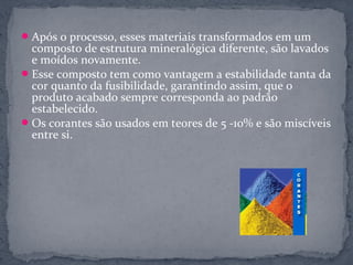  Após o processo, esses materiais transformados em um
  composto de estrutura mineralógica diferente, são lavados
  e moídos novamente.
 Esse composto tem como vantagem a estabilidade tanta da
  cor quanto da fusibilidade, garantindo assim, que o
  produto acabado sempre corresponda ao padrão
  estabelecido.
 Os corantes são usados em teores de 5 -10% e são miscíveis
  entre si.
 