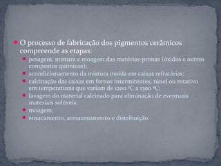  O processo de fabricação dos pigmentos cerâmicos
 compreende as etapas:
   pesagem, mistura e moagem das matérias-primas (óxidos e outros
    compostos químicos);
   acondicionamento da mistura moída em caixas refratárias;
   calcinação das caixas em fornos intermitentes, túnel ou rotativo
    em temperaturas que variam de 1200 ºC a 1300 ºC;
   lavagem do material calcinado para eliminação de eventuais
    materiais solúveis;
   moagem;
   ensacamento, armazenamento e distribuição.
 