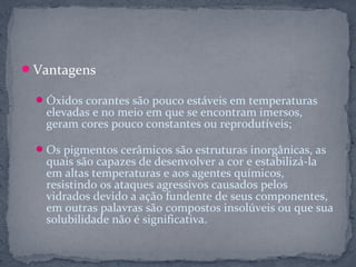 Vantagens

  Óxidos corantes são pouco estáveis em temperaturas
   elevadas e no meio em que se encontram imersos,
   geram cores pouco constantes ou reprodutíveis;

  Os pigmentos cerâmicos são estruturas inorgânicas, as
   quais são capazes de desenvolver a cor e estabilizá-la
   em altas temperaturas e aos agentes químicos,
   resistindo os ataques agressivos causados pelos
   vidrados devido a ação fundente de seus componentes,
   em outras palavras são compostos insolúveis ou que sua
   solubilidade não é significativa.
 