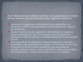  A cor obtida em um vidrado cerâmico com partículas de corante
  em seu interior será determinada pelas seguintes variáveis:

   natureza do pigmento: determinará sua capacidade de
    absorver e refletir determinados comprimentos de onda da
    luz incidente;
   fração volumétrica do pigmento: determinará a maior ou
    menor interação da luz com as partículas de pigmento,
    afetando a reflexão difusa e conseqüentemente a intensidade
    da cor;
   área superficial do pigmento: determinada pelo tamanho e
    morfologia das partículas do corante. A interação da luz com
    o corante se dá através da superfície das partículas de
    corante. Quanto maior a área superficial, maior será o efeito
    do corante para o desenvolvimento da cor no vidrado.
 