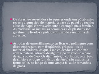  Os abrasivos revestidos são aqueles onde um pó abrasivo
 reveste algum tipo de material à base de papel ou tecido;
 a lixa de papel é provavelmente o exemplo mais familiar.
 As madeiras, os metais, as cerâmicas e os plásticos são
 geralmente lixados e polidos utilizando essa forma de
 abrasivo.

 As rodas de esmerilhamento, as lixas e o polimento com
 disco empregam, com freqüência, grãos soltos de
 material abrasivo, os quais são colocados em contato
 com o material através de algum tipo de veículo à base
 de água ou de óleo. Os diamantes, o coríndon, o carbeto
 de silício e o rouge (um óxido de ferro) são usados na
 forma solta, ao longo de uma ampla faixa de tamanhos
 de grãos.
 