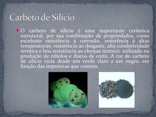 O   carbeto de silício é uma importante cerâmica
 estrutural, por sua combinação de propriedades, como
 excelente resistência à corrosão, resistência a altas
 temperaturas, resistência ao desgaste, alta condutividade
 térmica e boa resistência ao choque térmico. utilizado na
 produção de rebolos e discos de corte. A cor do carbeto
 de silício varia desde um verde claro a um negro, em
 função das impurezas que contém.
 