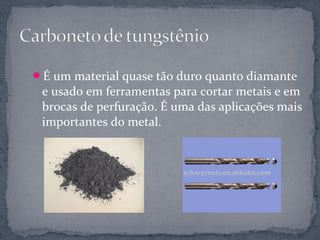 É um material quase tão duro quanto diamante
 e usado em ferramentas para cortar metais e em
 brocas de perfuração. É uma das aplicações mais
 importantes do metal.
 