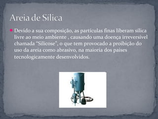  Devido a sua composição, as partículas finas liberam sílica
  livre ao meio ambiente , causando uma doença irreversível
  chamada “Silicose”, o que tem provocado a proibição do
  uso da areia como abrasivo, na maioria dos paises
  tecnologicamente desenvolvidos.
 