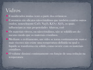  Considerados muitas vezes a parte dos cerâmicos
 Consistem em silicatos não-cristalinos que também contêm outros
  óxidos, notavelmente CaO, Na2O, K2O e Al2O3, os quais
  influenciam as suas propriedades (dureza, cor)
 Os materiais vítreos, ou não-cristalinos, não se solidificam do
  mesmo modo que os materiais cristalinos.
 Mediante o resfriamento, um vidro se torna continuamente mais e
  mais viscoso; não existe uma temperatura definida na qual o
  líquido se transforma em sólido, como ocorre com os materiais
  cristalinos.
 O volume diminui continuamente em função de uma redução na
  temperatura
 