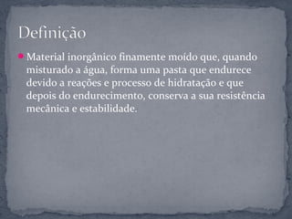 Material inorgânico finamente moído que, quando
 misturado a água, forma uma pasta que endurece
 devido a reações e processo de hidratação e que
 depois do endurecimento, conserva a sua resistência
 mecânica e estabilidade.
 