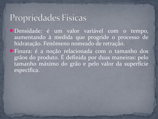 Densidade: é um valor variável com o tempo,
 aumentando à medida que progride o processo de
 hidratação. Fenômeno nomeado de retração.
Finura: é a noção relacionada com o tamanho dos
 grãos do produto. É definida por duas maneiras: pelo
 tamanho máximo do grão e pelo valor da superfície
 específica.
 