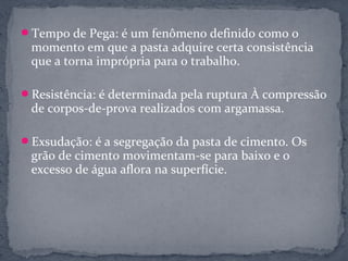 Tempo de Pega: é um fenômeno definido como o
 momento em que a pasta adquire certa consistência
 que a torna imprópria para o trabalho.

Resistência: é determinada pela ruptura À compressão
 de corpos-de-prova realizados com argamassa.

Exsudação: é a segregação da pasta de cimento. Os
 grão de cimento movimentam-se para baixo e o
 excesso de água aflora na superfície.
 