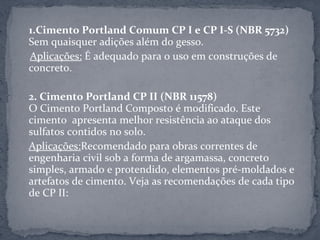 1.Cimento Portland Comum CP I e CP I-S (NBR 5732)
Sem quaisquer adições além do gesso.
Aplicações: É adequado para o uso em construções de
concreto.

2. Cimento Portland CP II (NBR 11578)
O Cimento Portland Composto é modificado. Este
cimento apresenta melhor resistência ao ataque dos
sulfatos contidos no solo.
Aplicações:Recomendado para obras correntes de
engenharia civil sob a forma de argamassa, concreto
simples, armado e protendido, elementos pré-moldados e
artefatos de cimento. Veja as recomendações de cada tipo
de CP II:
 