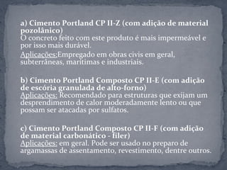 a) Cimento Portland CP II-Z (com adição de material
pozolânico)
O concreto feito com este produto é mais impermeável e
por isso mais durável.
Aplicações:Empregado em obras civis em geral,
subterrâneas, marítimas e industriais.

b) Cimento Portland Composto CP II-E (com adição
de escória granulada de alto-forno)
Aplicações: Recomendado para estruturas que exijam um
desprendimento de calor moderadamente lento ou que
possam ser atacadas por sulfatos.

c) Cimento Portland Composto CP II-F (com adição
de material carbonático - fíler)
Aplicações: em geral. Pode ser usado no preparo de
argamassas de assentamento, revestimento, dentre outros.
 