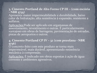 3. Cimento Portland de Alto Forno CP III – (com escória
- NBR 5735)
Apresenta maior impermeabilidade e durabilidade, baixo
calor de hidratação, alta resistência à expansão, resistente a
sulfatos.
Aplicações:Pode ser aplicado em argamassas de
assentamento, revestimento e outras. É particularmente
vantajoso em obras de barragens, pavimentação de estradas,
pistas de aeroportos e outros.
4. Cimento Portland CP IV – 32 (com pozolana - NBR
5736)
O concreto feito com este produto se torna mais
impermeável, mais durável, apresentando resistência
mecânica à compressão.
Aplicações: É indicado em obras expostas à ação de água
corrente e ambientes agressivos.
 