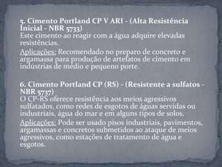 5. Cimento Portland CP V ARI - (Alta Resistência
Inicial - NBR 5733)
Este cimento ao reagir com a água adquire elevadas
resistências.
Aplicações: Recomendado no preparo de concreto e
argamassa para produção de artefatos de cimento em
indústrias de médio e pequeno porte.

6. Cimento Portland CP (RS) - (Resistente a sulfatos -
NBR 5737)
O CP-RS oferece resistência aos meios agressivos
sulfatados, como redes de esgotos de águas servidas ou
industriais, água do mar e em alguns tipos de solos.
Aplicações: Pode ser usado pisos industriais, pavimentos,
argamassas e concretos submetidos ao ataque de meios
agressivos, como estações de tratamento de água e
esgotos.
 
