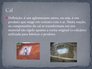 Definição: é um aglomerante aéreo, ou seja, é um
 produto que reage em contato com o ar. Nesta reação,
 os componentes da cal se transformam em um
 material tão rígido quanto a rocha original (o calcário)
 utilizada para fabricar o produto.
 