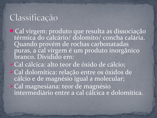 Cal virgem: produto que resulta as dissociação
  térmica do calcário/ dolomito/ concha calária.
  Quando provém de rochas carbonatadas
  puras, a cal virgem é um produto inorgânico
  branco. Dividido em:
 Cal cálcica: alto teor de óxido de cálcio;
 Cal dolomítica: relação entre os óxidos de
  cálcio e de magnésio igual a molecular;
 Cal magnesiana: teor de magnésio
  intermediário entre a cal cálcica e dolomítica.
 