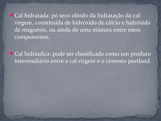 Cal hidratada: pó seco obtido da hidratação da cal
 virgem, constituída de hidróxido de cálcio e hidróxido
 de magnésio, ou ainda de uma mistura entre estes
 componentes.

Cal hidráulica: pode ser classificada como um produto
 intermediário entre a cal virgem e o cimento portland.
 