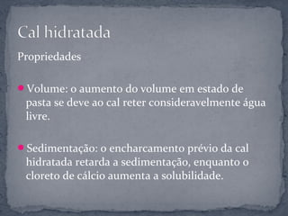 Propriedades

Volume: o aumento do volume em estado de
 pasta se deve ao cal reter consideravelmente água
 livre.

Sedimentação: o encharcamento prévio da cal
 hidratada retarda a sedimentação, enquanto o
 cloreto de cálcio aumenta a solubilidade.
 