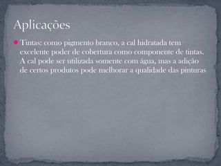 Tintas: como pigmento branco, a cal hidratada tem
 excelente poder de cobertura como componente de tintas.
 A cal pode ser utilizada somente com água, mas a adição
 de certos produtos pode melhorar a qualidade das pinturas
 