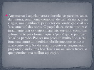 Argamassa: é aquela massa colocada nas paredes, antes
 da pintura, geralmente composta de cal hidratada, areia
 e água, muito utilizada pelo setor da construção civil no
 "acabamento" das obras. O papel da cal nesta mistura é
 justamente unir os outros materiais, servindo como um
 aglomerante para formar aquela "pasta" que o pedreiro
 "cola" na parede. Por ser um produto muito fino, a cal,
 funciona como um perfeito lubrificante, que reduz o
 atrito entre os grãos da areia presentes na argamassa,
 proporcionando uma boa "liga" à massa, ainda fresca, o
 que permite uma melhor aplicação.
 