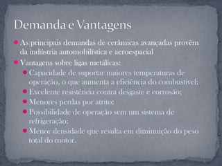 As principais demandas de cerâmicas avançadas provêm
 da indústria automobilística e aeroespacial
Vantagens sobre ligas metálicas:
  Capacidade de suportar maiores temperaturas de
    operação, o que aumenta a eficiência do combustível;
  Excelente resistência contra desgaste e corrosão;
  Menores perdas por atrito;
  Possibilidade de operação sem um sistema de
    refrigeração;
  Menor densidade que resulta em diminuição do peso
    total do motor.
 