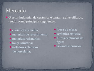  O setor industrial da cerâmica é bastante diversificado,
  tendo como principais segmentos:

   cerâmica vermelha;               louça de mesa;
   materiais de revestimento;       cerâmica artística;
   materiais refratários;           filtros cerâmicos de
   louça sanitária;                  água;
   isoladores elétricos             isolantes térmicos.

     de porcelana;
 
