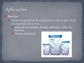 Bauxito
   Obtêm-se produtos de composição total ou parcial do
   seu material, tais como:
    Hidróxido de alumínio, alumina calcinada e sulfato de
     alumínio;
    Cimento aluminoso.
 