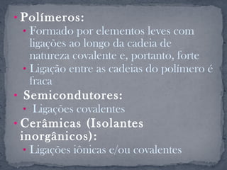 • Polímeros:
 • Formado por elementos leves com
   ligações ao longo da cadeia de
   natureza covalente e, portanto, forte
 • Ligação entre as cadeias do polímero é
   fraca
• Semicondutores:
 • Ligações covalentes
• Cerâmicas (Isolantes
 inorgânicos):
  • Ligações iônicas e/ou covalentes
 