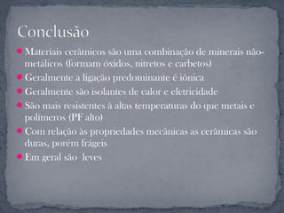 Materiais cerâmicos são uma combinação de minerais não-
 metálicos (formam óxidos, nitretos e carbetos)
Geralmente a ligação predominante é iônica
Geralmente são isolantes de calor e eletricidade
São mais resistentes à altas temperaturas do que metais e
 polímeros (PF alto)
Com relação às propriedades mecânicas as cerâmicas são
 duras, porém frágeis
Em geral são leves
 