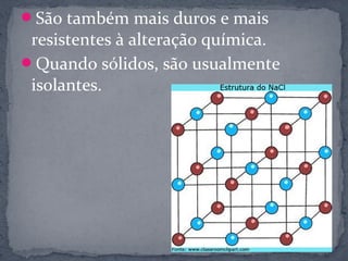 São também mais duros e mais
 resistentes à alteração química.
Quando sólidos, são usualmente
 isolantes.
 