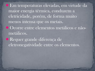Em temperaturas elevadas, em virtude da
 maior energia térmica, conduzem a
 eletricidade, porém, de forma muito
 menos intensa que os metais.
Ocorre entre elementos metálicos e não-
 metálicos.
Requer grande diferença de
 eletronegatividade entre os elementos.
 