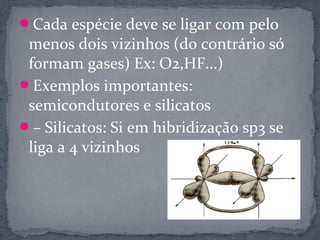 Cada espécie deve se ligar com pelo
 menos dois vizinhos (do contrário só
 formam gases) Ex: O2,HF...)
Exemplos importantes:
 semicondutores e silicatos
– Silicatos: Si em hibridização sp3 se
 liga a 4 vizinhos
 