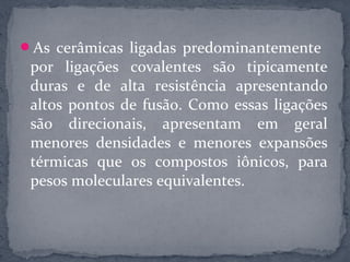 As cerâmicas ligadas predominantemente
 por ligações covalentes são tipicamente
 duras e de alta resistência apresentando
 altos pontos de fusão. Como essas ligações
 são direcionais, apresentam em geral
 menores densidades e menores expansões
 térmicas que os compostos iônicos, para
 pesos moleculares equivalentes.
 