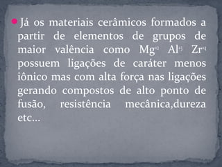 Já os materiais cerâmicos formados a
 partir de elementos de grupos de
 maior valência como Mg+2 Al+3 Zr+4
 possuem ligações de caráter menos
 iônico mas com alta força nas ligações
 gerando compostos de alto ponto de
 fusão, resistência mecânica,dureza
 etc...
 