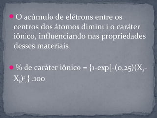 O acúmulo de elétrons entre os
 centros dos átomos diminui o caráter
 iônico, influenciando nas propriedades
 desses materiais

% de caráter iônico = {1-exp[-(0,25)(XA-
 XB)2]} .100
 