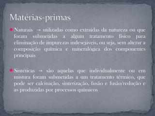 Naturais → utilizadas como extraídas da natureza ou que
 foram submetidas a algum tratamento físico para
 eliminação de impurezas indesejáveis, ou seja, sem alterar a
 composição química e mineralógica dos componentes
 principais

Sintéticas → são aquelas que individualmente ou em
 mistura foram submetidas a um tratamento térmico, que
 pode ser calcinação, sinterização, fusão e fusão/redução e
 as produzidas por processos químicos
 
