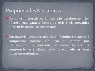 Como os materiais cerâmicos são geralmente não-
 dúcteis, suas características de resistência mecânica
 diferem bastante das dos metais.

Um material cerâmico não-dúctil é muito resistente à
 compressão porque ele não se rompe por
 deslizamento, e, portanto, o comportamento à
 compressão está diretamente relacionado às suas
 forças interatômicas.
 