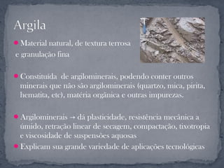Material natural, de textura terrosa
e granulação fina

Constituída de argilominerais, podendo conter outros
  minerais que não são argilominerais (quartzo, mica, pirita,
  hematita, etc), matéria orgânica e outras impurezas.

Argilominerais → dá plasticidade, resistência mecânica a
 úmido, retração linear de secagem, compactação, tixotropia
 e viscosidade de suspensões aquosas
Explicam sua grande variedade de aplicações tecnológicas
 
