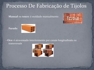 Processo De Fabricação de Tijolos
- Manual ou tosco: é moldado manualmente.




- Furado




- Oco: é atravessado interiormente por canais longitudinais ou
   transversais
 