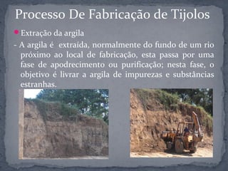 Processo De Fabricação de Tijolos
Extração da argila
- A argila é extraída, normalmente do fundo de um rio
  próximo ao local de fabricação, esta passa por uma
  fase de apodrecimento ou purificação; nesta fase, o
  objetivo é livrar a argila de impurezas e substâncias
  estranhas.
 