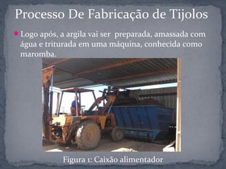 Processo De Fabricação de Tijolos
Logo após, a argila vai ser preparada, amassada com
 água e triturada em uma máquina, conhecida como
 maromba.




             Figura 1: Caixão alimentador
 