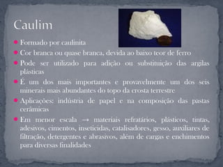  Formado por caulinita
 Cor branca ou quase branca, devida ao baixo teor de ferro
 Pode ser utilizado para adição ou substituição das argilas
  plásticas
 É um dos mais importantes e provavelmente um dos seis
  minerais mais abundantes do topo da crosta terrestre
 Aplicações: indústria de papel e na composição das pastas
  cerâmicas
 Em menor escala → materiais refratários, plásticos, tintas,
  adesivos, cimentos, inseticidas, catalisadores, gesso, auxiliares de
  filtração, detergentes e abrasivos, além de cargas e enchimentos
  para diversas finalidades
 
