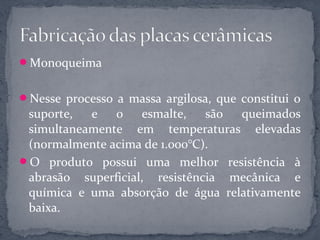 Monoqueima


Nesse processo a massa argilosa, que constitui o
 suporte,  e   o    esmalte,   são queimados
 simultaneamente em temperaturas elevadas
 (normalmente acima de 1.000°C).
O produto possui uma melhor resistência à
 abrasão superficial, resistência mecânica e
 química e uma absorção de água relativamente
 baixa.
 