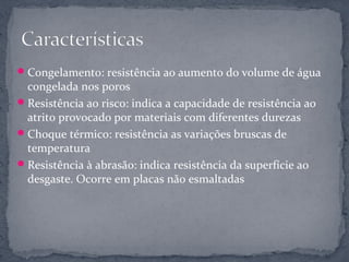  Congelamento: resistência ao aumento do volume de água
  congelada nos poros
 Resistência ao risco: indica a capacidade de resistência ao
  atrito provocado por materiais com diferentes durezas
 Choque térmico: resistência as variações bruscas de
  temperatura
 Resistência à abrasão: indica resistência da superfície ao
  desgaste. Ocorre em placas não esmaltadas
 