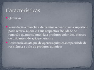  Químicas:


 Resistência à manchas: determina o quanto uma superfície
  pode reter a sujeira e a sua respectiva facilidade de
  remoção quanto submetida a produtos coloridos, oleosos
  ou oxidantes, de ação penetrante
 Resistência ao ataque de agentes químicos: capacidade de
  resistência a ação de produtos químicos
 