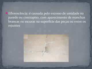 Eflorescência: é causada pelo excesso de umidade na
 parede ou contrapiso, com aparecimento de manchas
 brancas ou escuras na superfície das peças ou entre os
 rejuntes
 