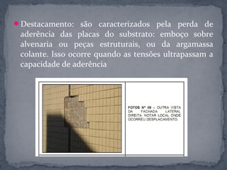 Destacamento: são caracterizados pela perda de
 aderência das placas do substrato: emboço sobre
 alvenaria ou peças estruturais, ou da argamassa
 colante. Isso ocorre quando as tensões ultrapassam a
 capacidade de aderência
 