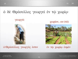 ὁ δὲ Θράσυλλος γεωργεῖ ἐν τῷ χωρίῳ·

                            γεωργῶ
                                            χωρίον, -ου (τό)




  ὁ Θράσυλλος γεωργός ἐστιν               ἐν τῷ χωρίῳ ἐσμέν

  CLARA ÁLVAREZ                                    Basado en el trabajo de ANA Mª OVANDO con
I.E.S. Celso Díaz, Arnedo                           el libro A Greek Boy at home, de W.H.D. Rouse
                                     15
 