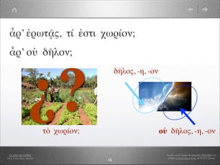 ἆρ’ ἐρωτᾷς, τί ἐστι χωρίον;
  ἆρ’ οὐ δῆλον;




                  ¿?
                                              δῆλος, -η, -ον




                            τὸ χωρίον;                         οὐ δῆλος, -η, -ον

  CLARA ÁLVAREZ                                                  Basado en el trabajo de ANA Mª OVANDO con
I.E.S. Celso Díaz, Arnedo                                         el libro A Greek Boy at home, de W.H.D. Rouse
                                         16
 