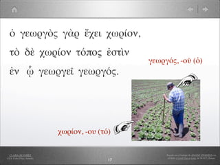 ὁ γεωργὸς γὰρ ἔχει χωρίον,
  τὸ δὲ χωρίον τόπος ἐστὶν
                                                γεωργός, -οῦ (ὁ)
  ἐν ᾧ γεωργεῖ γεωργός.




                            χωρίον, -ου (τό)

  CLARA ÁLVAREZ                                      Basado en el trabajo de ANA Mª OVANDO con
I.E.S. Celso Díaz, Arnedo                             el libro A Greek Boy at home, de W.H.D. Rouse
                                           17
 