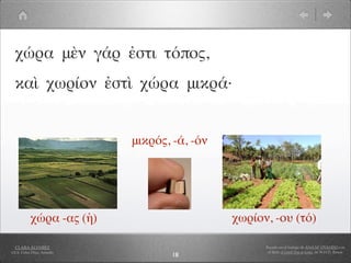 χώρα μὲν γάρ ἐστι τόπος,
  καὶ χωρίον ἐστὶ χώρα μικρά·


                            μικρός, -ά, -όν




           χώρα -ας (ἡ)                       χωρίον, -ου (τό)

  CLARA ÁLVAREZ                                     Basado en el trabajo de ANA Mª OVANDO con
I.E.S. Celso Díaz, Arnedo                            el libro A Greek Boy at home, de W.H.D. Rouse
                                    18
 